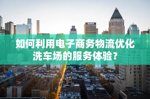 如何利用电子商务物流优化洗车场的服务体验？
