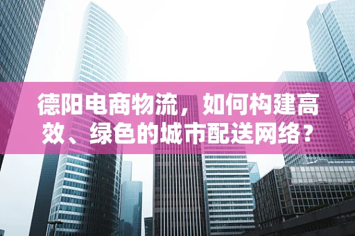 德阳电商物流，如何构建高效、绿色的城市配送网络？