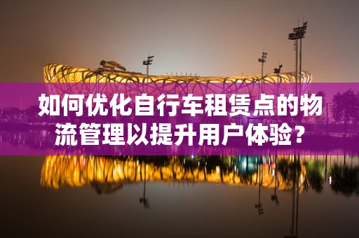 如何优化自行车租赁点的物流管理以提升用户体验？