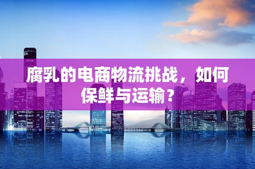 腐乳的电商物流挑战，如何保鲜与运输？