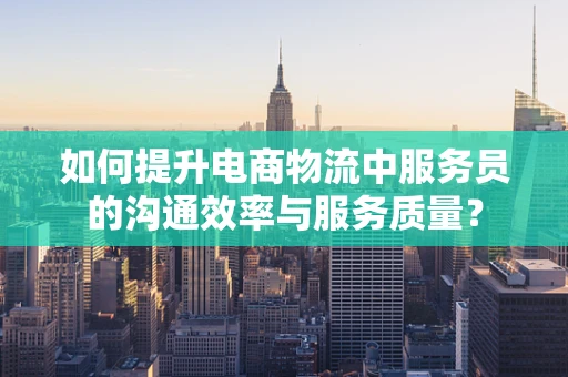 如何提升电商物流中服务员的沟通效率与服务质量？