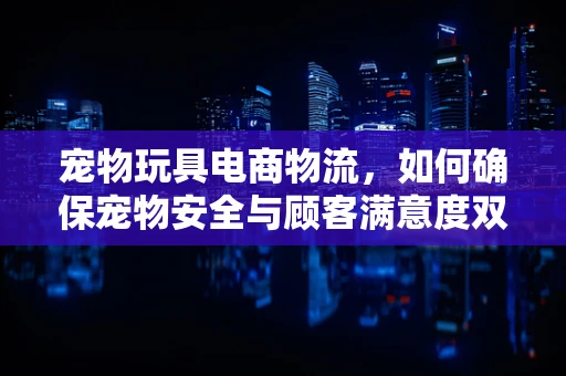 宠物玩具电商物流，如何确保宠物安全与顾客满意度双赢？