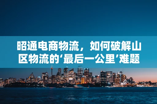昭通电商物流，如何破解山区物流的‘最后一公里’难题？