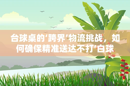 台球桌的‘跨界’物流挑战，如何确保精准送达不打‘白球’？