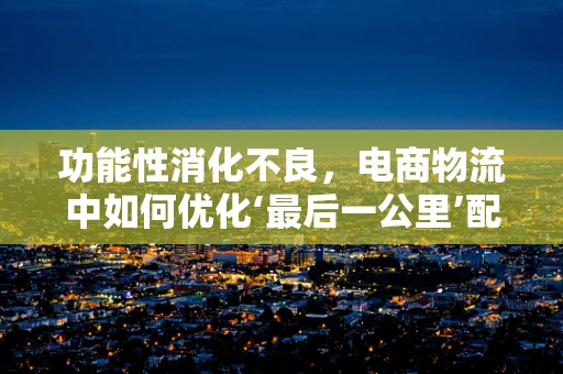 功能性消化不良，电商物流中如何优化‘最后一公里’配送体验？
