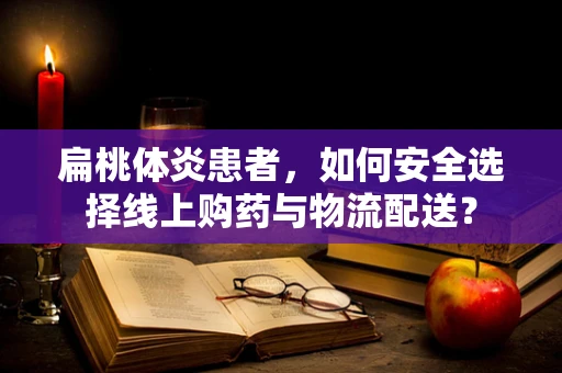 扁桃体炎患者，如何安全选择线上购药与物流配送？