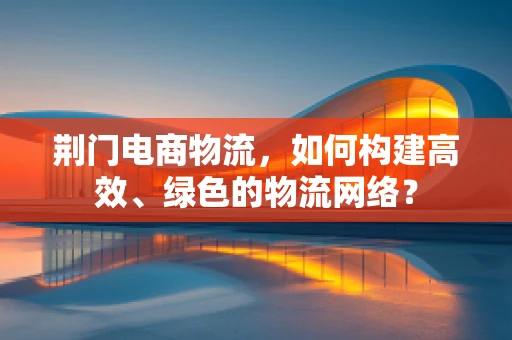 荆门电商物流，如何构建高效、绿色的物流网络？