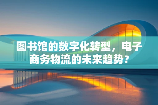 图书馆的数字化转型，电子商务物流的未来趋势？