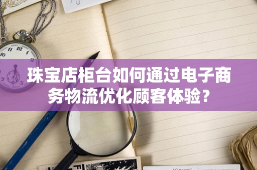 珠宝店柜台如何通过电子商务物流优化顾客体验？