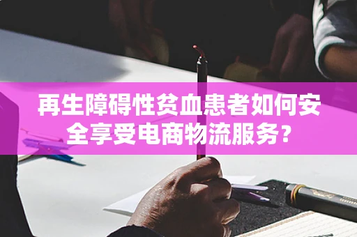 再生障碍性贫血患者如何安全享受电商物流服务？