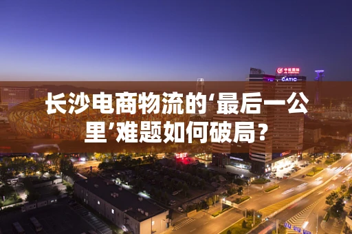 长沙电商物流的‘最后一公里’难题如何破局？