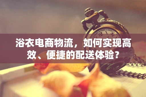 浴衣电商物流，如何实现高效、便捷的配送体验？