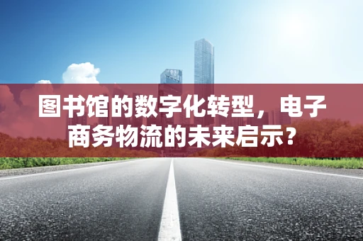 图书馆的数字化转型，电子商务物流的未来启示？
