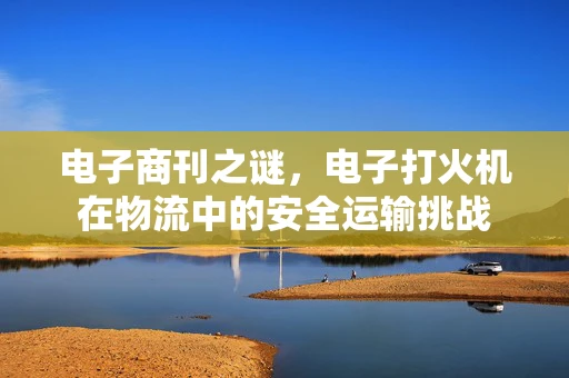 电子商刊之谜，电子打火机在物流中的安全运输挑战