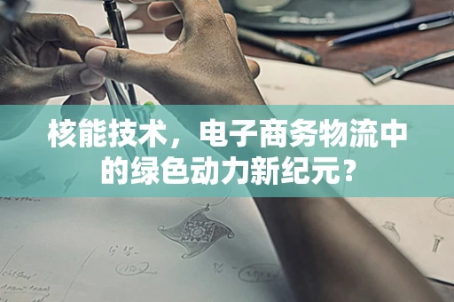 核能技术，电子商务物流中的绿色动力新纪元？
