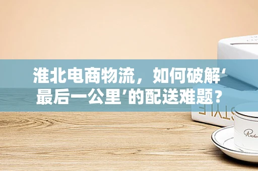 淮北电商物流，如何破解‘最后一公里’的配送难题？