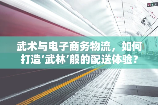 武术与电子商务物流，如何打造‘武林’般的配送体验？