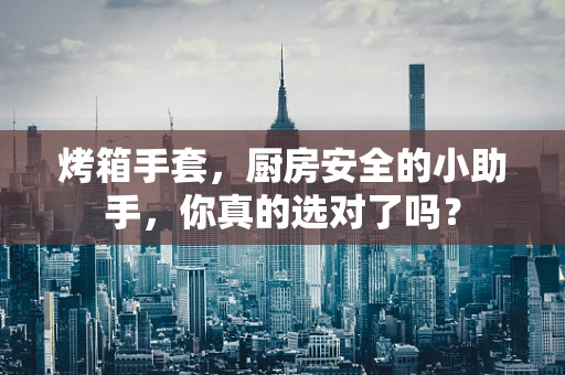 烤箱手套，厨房安全的小助手，你真的选对了吗？