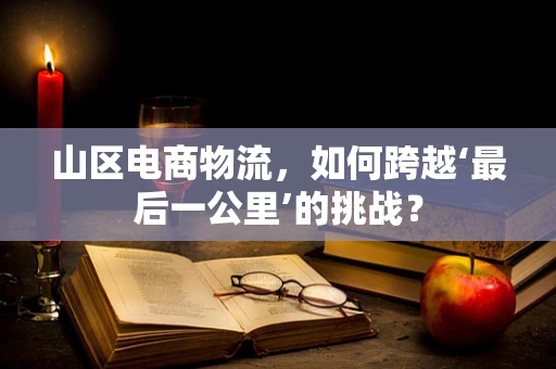 山区电商物流，如何跨越‘最后一公里’的挑战？