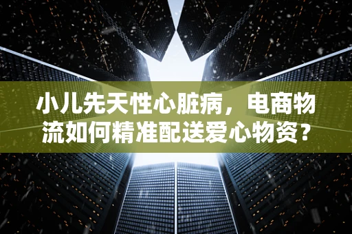 小儿先天性心脏病，电商物流如何精准配送爱心物资？