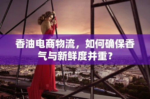 香油电商物流，如何确保香气与新鲜度并重？