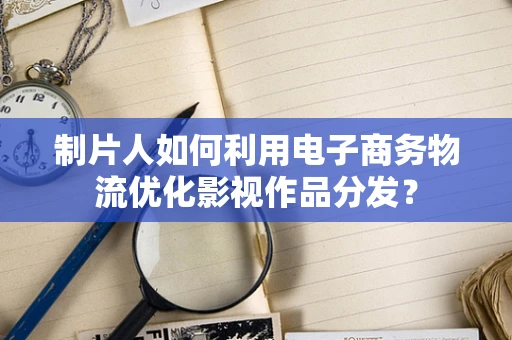 制片人如何利用电子商务物流优化影视作品分发？