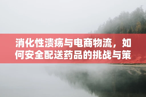 消化性溃疡与电商物流，如何安全配送药品的挑战与策略？