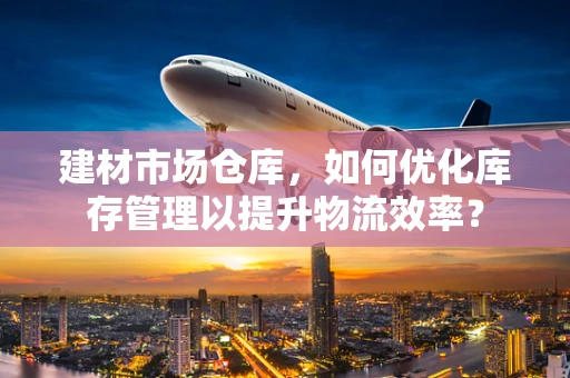 建材市场仓库，如何优化库存管理以提升物流效率？