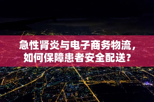 急性肾炎与电子商务物流，如何保障患者安全配送？