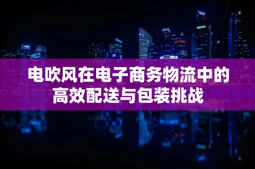 电吹风在电子商务物流中的高效配送与包装挑战