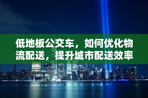 低地板公交车，如何优化物流配送，提升城市配送效率？