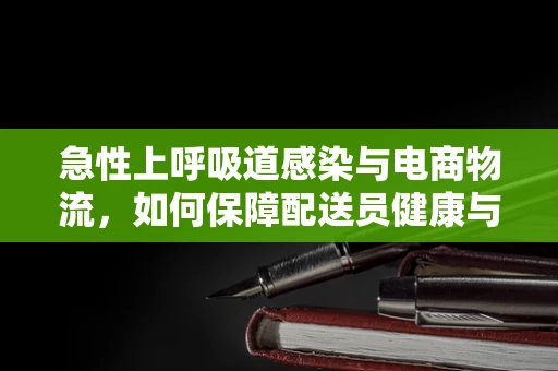 急性上呼吸道感染与电商物流，如何保障配送员健康与安全？