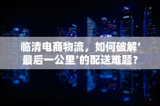 临清电商物流，如何破解‘最后一公里’的配送难题？