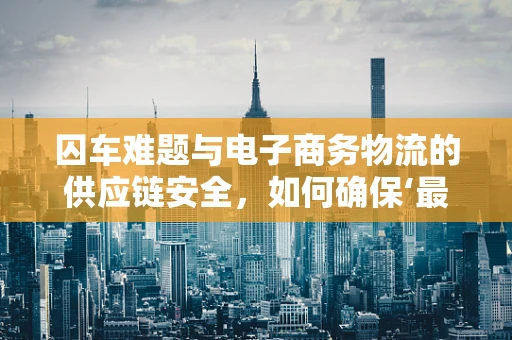囚车难题与电子商务物流的供应链安全，如何确保‘最后一公里’的稳固？