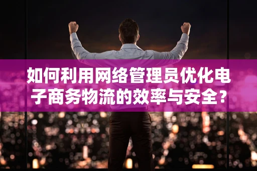 如何利用网络管理员优化电子商务物流的效率与安全？