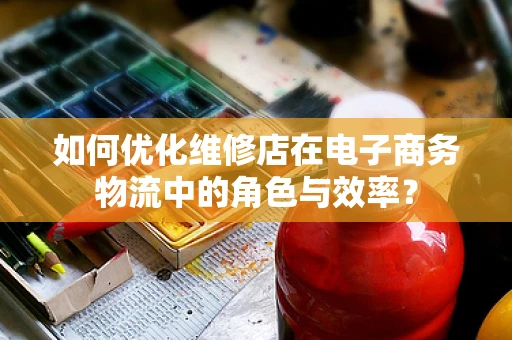 如何优化维修店在电子商务物流中的角色与效率？
