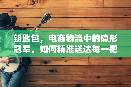 钥匙包，电商物流中的隐形冠军，如何精准送达每一把‘钥匙’？