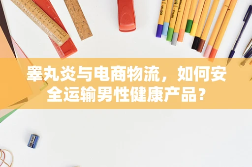 睾丸炎与电商物流，如何安全运输男性健康产品？