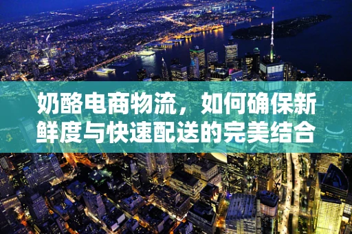 奶酪电商物流，如何确保新鲜度与快速配送的完美结合？