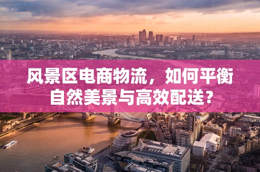 风景区电商物流，如何平衡自然美景与高效配送？