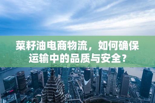 菜籽油电商物流，如何确保运输中的品质与安全？
