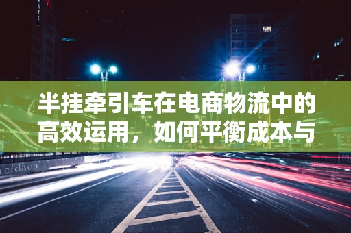 半挂牵引车在电商物流中的高效运用，如何平衡成本与效率？