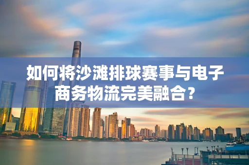 如何将沙滩排球赛事与电子商务物流完美融合？
