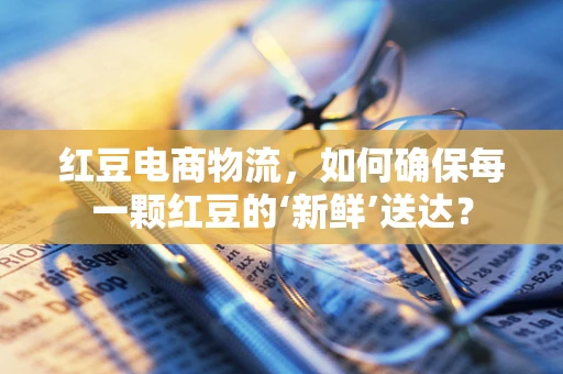 红豆电商物流，如何确保每一颗红豆的‘新鲜’送达？