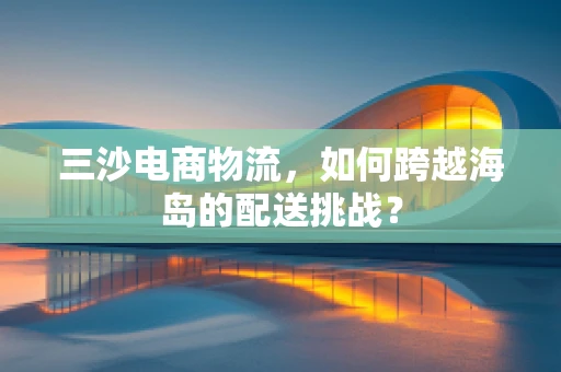 三沙电商物流，如何跨越海岛的配送挑战？