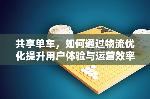 共享单车，如何通过物流优化提升用户体验与运营效率？