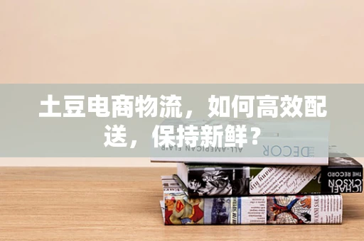 土豆电商物流，如何高效配送，保持新鲜？