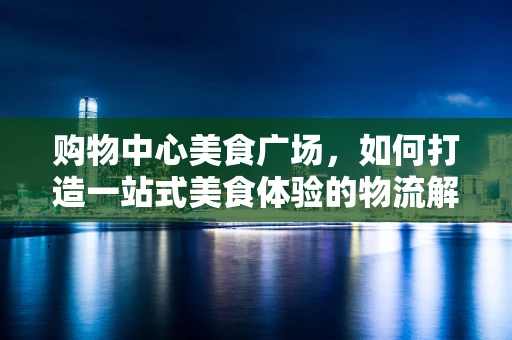 购物中心美食广场，如何打造一站式美食体验的物流解决方案？