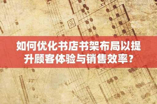 如何优化书店书架布局以提升顾客体验与销售效率？