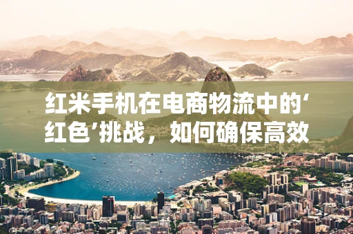 红米手机在电商物流中的‘红色’挑战，如何确保高效配送？